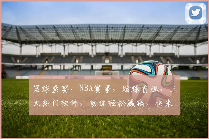 篮球盛宴，NBA赛事，赌球首选，三大热门软件，助你轻松赢钱，快来看看吧