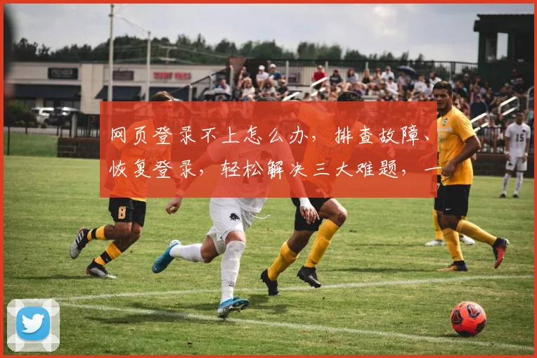 网页登录不上怎么办，排查故障、恢复登录，轻松解决三大难题，一网打尽