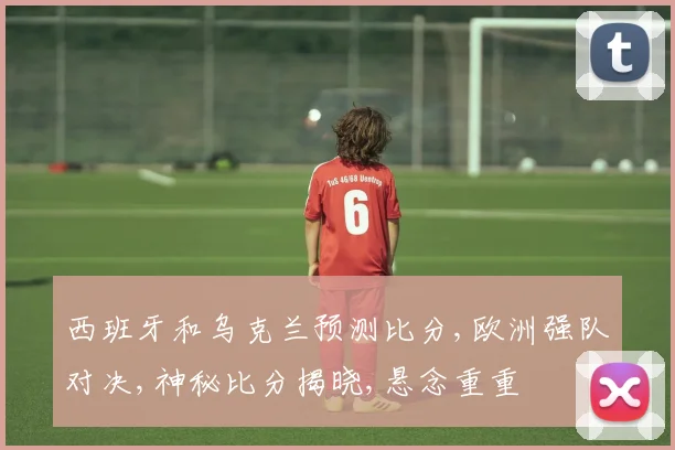 西班牙和乌克兰预测比分,欧洲强队对决,神秘比分揭晓,悬念重重