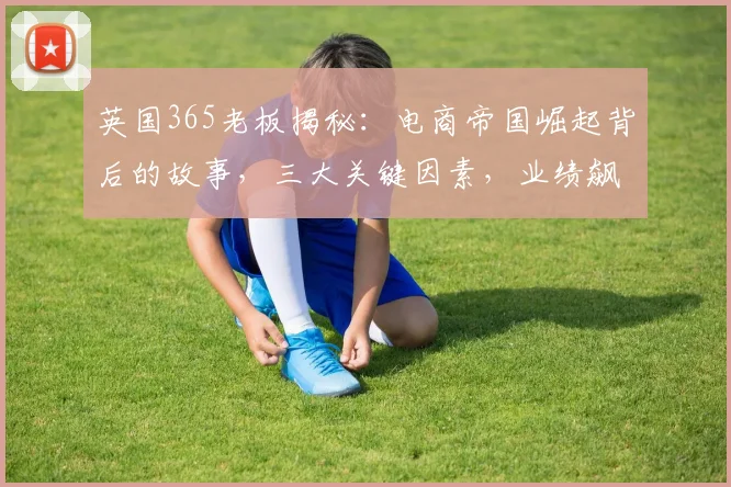 英国365老板揭秘：电商帝国崛起背后的故事，三大关键因素，业绩飙升