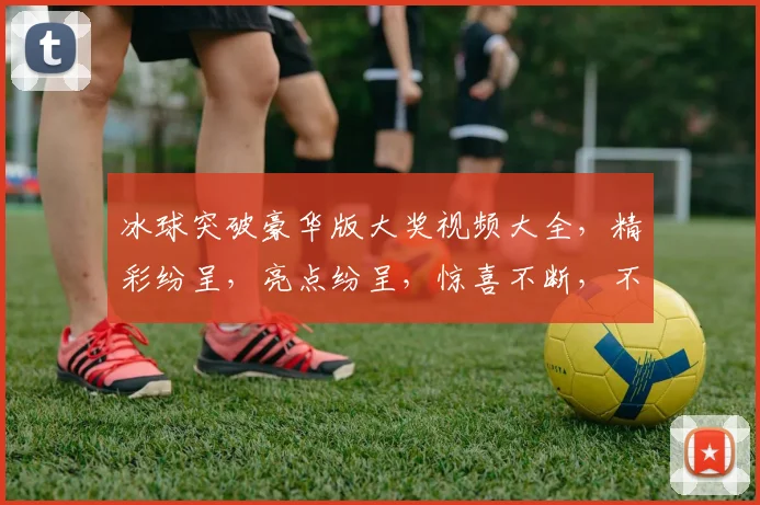 冰球突破豪华版大奖视频大全，精彩纷呈，亮点纷呈，惊喜不断，不容错过