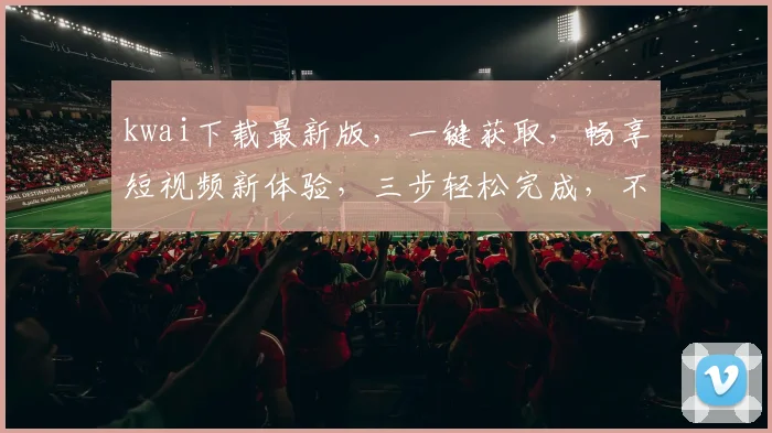 kwai下载最新版，一键获取，畅享短视频新体验，三步轻松完成，不容错过