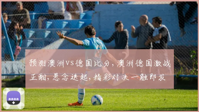 预测澳洲vs德国比分,澳洲德国激战正酣,悬念迭起,精彩对决一触即发